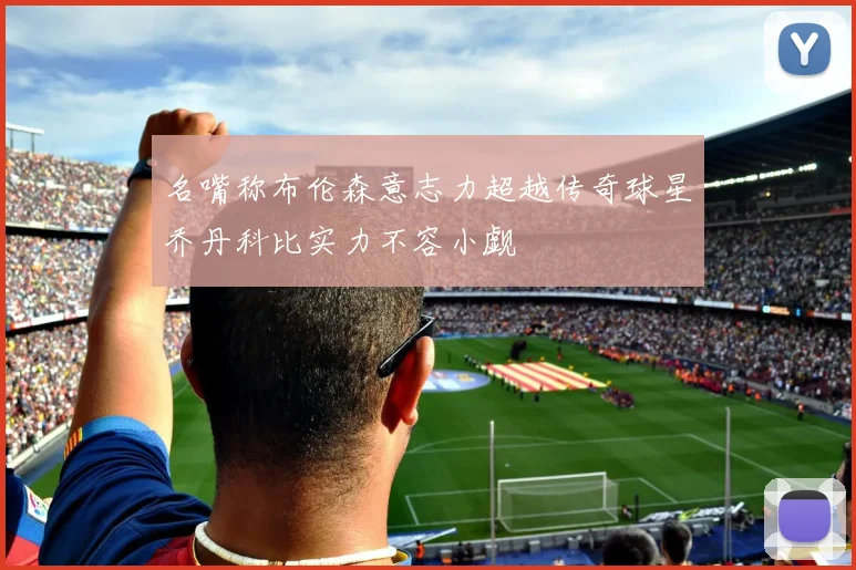 名嘴称布伦森意志力超越传奇球星乔丹科比实力不容小觑