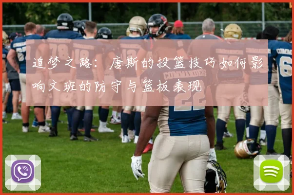 追梦之路:唐斯的投篮技巧如何影响文班的防守与篮板表现