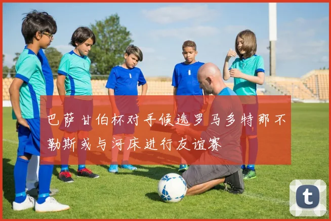 巴萨甘伯杯对手候选罗马多特那不勒斯或与河床进行友谊赛