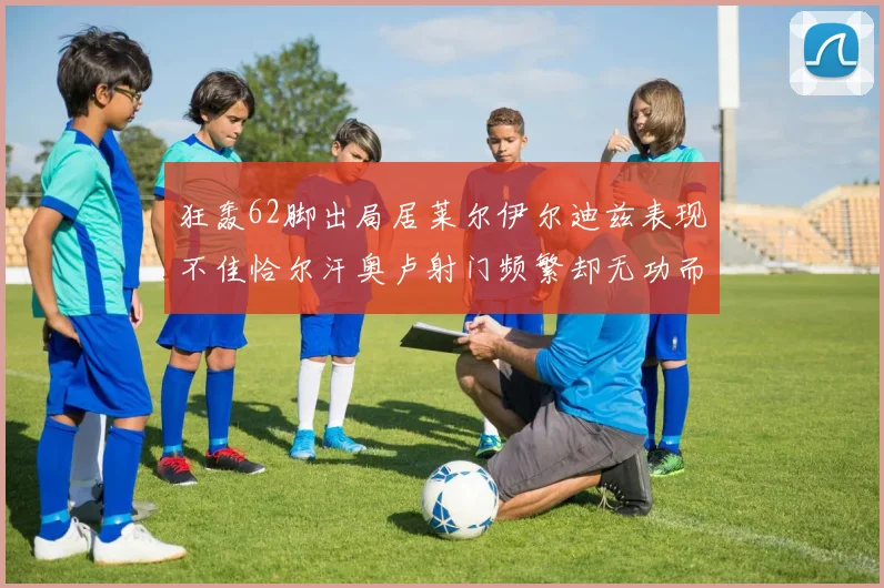 狂轰62脚出局居莱尔伊尔迪兹表现不佳恰尔汗奥卢射门频繁却无功而返
