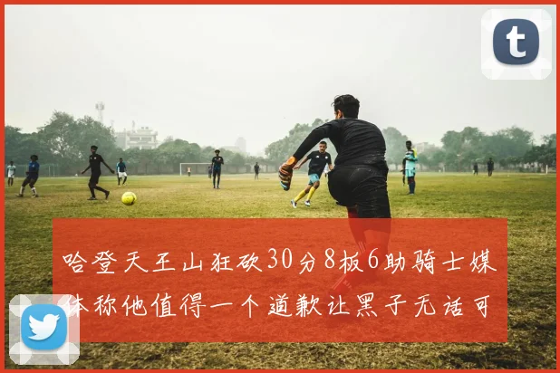 哈登天王山狂砍30分8板6助骑士媒体称他值得一个道歉让黑子无话可说