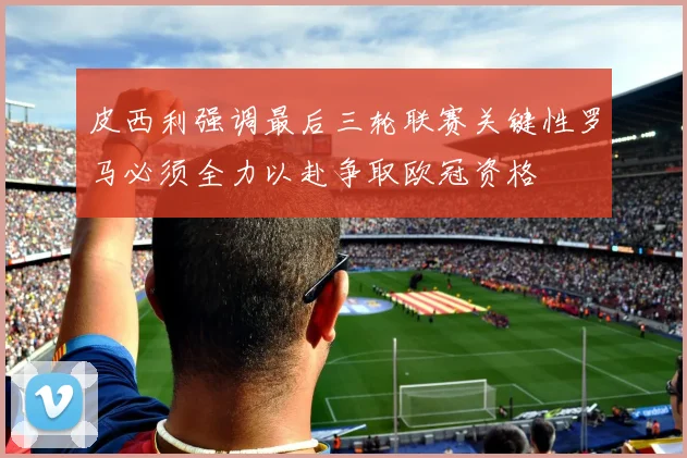 皮西利强调最后三轮联赛关键性罗马必须全力以赴争取欧冠资格