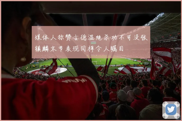 媒体人称赞古德温绝杀功不可没张镇麟末节表现同样令人瞩目