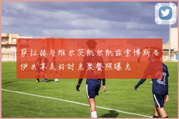 萨拉赫与维尔茨凯尔凯兹索博斯洛伊共享美好时光聚餐照曝光