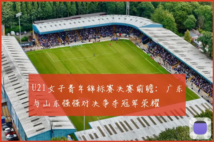 U21女子青年锦标赛决赛前瞻：广东与山东强强对决争夺冠军荣耀