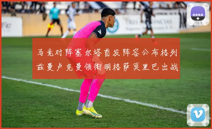 马竞对阵塞尔塔首发阵容公布格列兹曼卢克曼领衔明格萨莫里巴出战