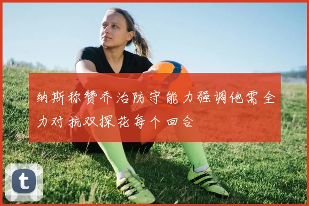 纳斯称赞乔治防守能力强调他需全力对抗双探花每个回合