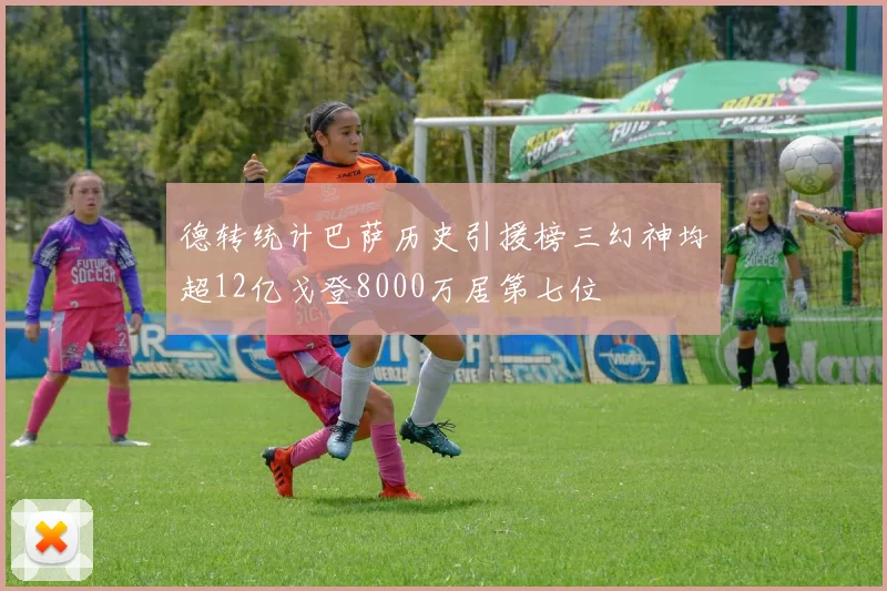 德转统计巴萨历史引援榜三幻神均超12亿戈登8000万居第七位