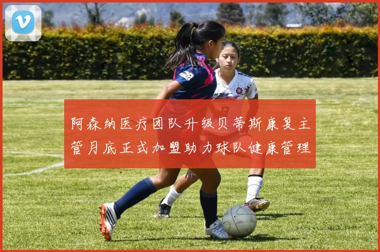 阿森纳医疗团队升级贝蒂斯康复主管月底正式加盟助力球队健康管理